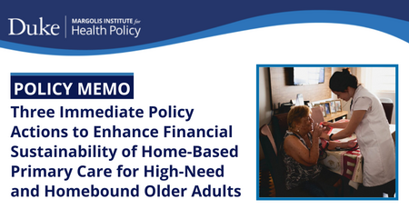 Duke Margolis Institute for Health Policy Policy Memo Three Immediate Policy Actions to Enhance Financial Sustainability of Home Based Primary Care for High Need and Homebound Older Adults